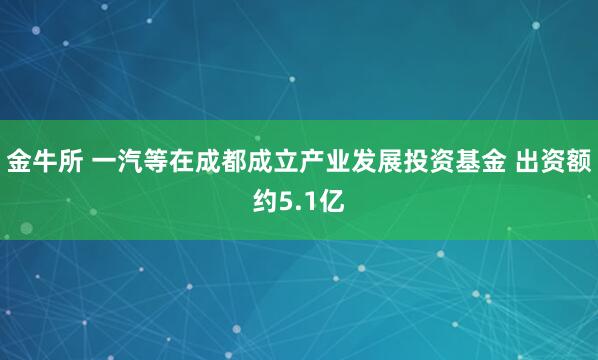 金牛所 一汽等在成都成立产业发展投资基金 出资额约5.1亿