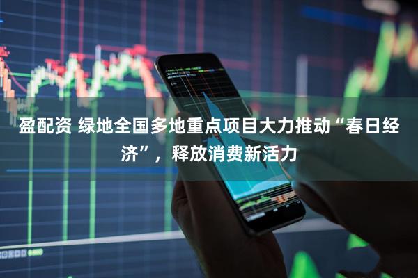 盈配资 绿地全国多地重点项目大力推动“春日经济”，释放消费新活力