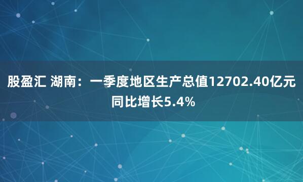 股盈汇 湖南：一季度地区生产总值12702.40亿元 同比增长5.4%