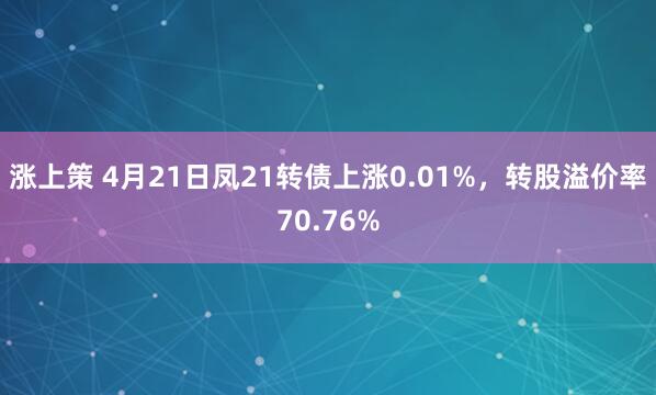 涨上策 4月21日凤21转债上涨0.01%，转股溢价率70.76%