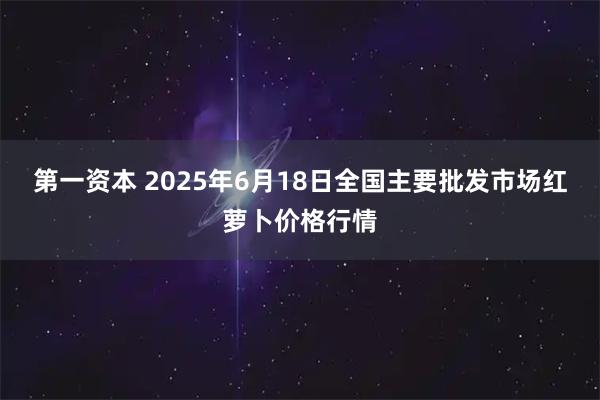 第一资本 2025年6月18日全国主要批发市场红萝卜价格行情