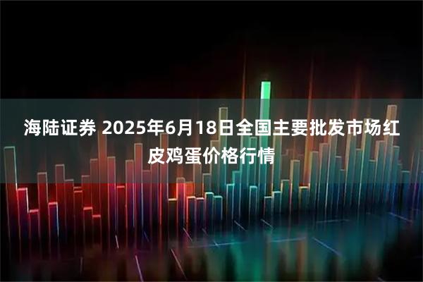 海陆证券 2025年6月18日全国主要批发市场红皮鸡蛋价格行情
