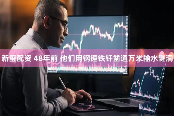 新玺配资 48年前 他们用钢锤铁钎凿通万米输水隧洞