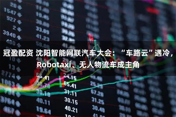 冠盈配资 沈阳智能网联汽车大会：“车路云”遇冷，Robotaxi、无人物流车成主角