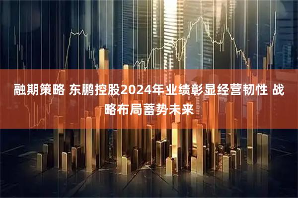 融期策略 东鹏控股2024年业绩彰显经营韧性 战略布局蓄势未来