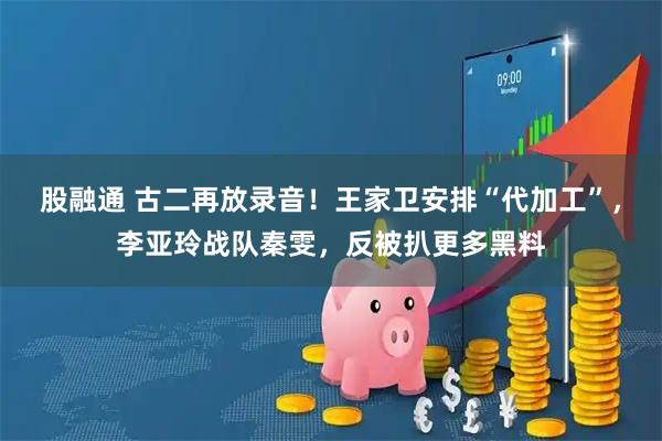 股融通 古二再放录音！王家卫安排“代加工”，李亚玲战队秦雯，反被扒更多黑料
