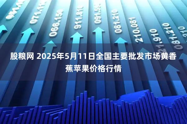 股粮网 2025年5月11日全国主要批发市场黄香蕉苹果价格行情