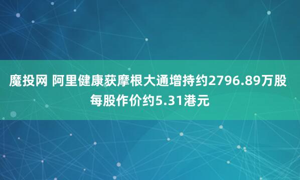 魔投网 阿里健康获摩根大通增持约2796.89万股 每股作价约5.31港元