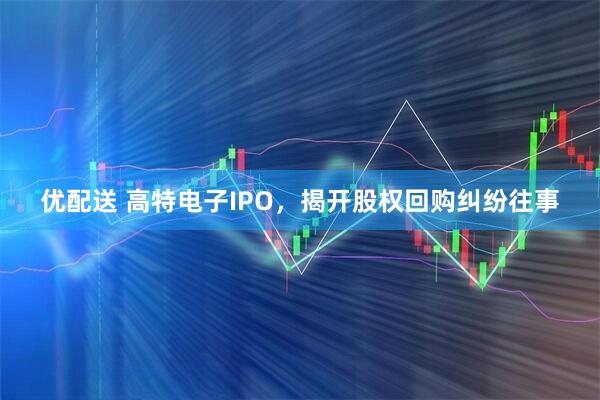 优配送 高特电子IPO，揭开股权回购纠纷往事