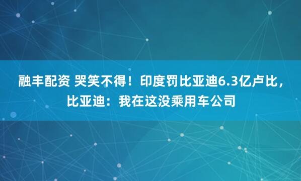 融丰配资 哭笑不得!印度罚比亚迪6.3亿卢比,比亚迪:我在这没乘用车公司