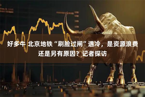 好多牛 北京地铁“刷脸过闸”遇冷，是资源浪费还是另有原因？记者探访