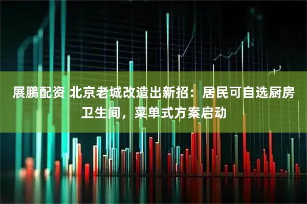 展鵬配资 北京老城改造出新招：居民可自选厨房卫生间，菜单式方案启动
