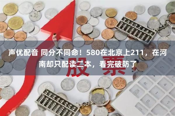 声优配音 同分不同命!580在北京上211,在河南却只配读二本,看完破防了