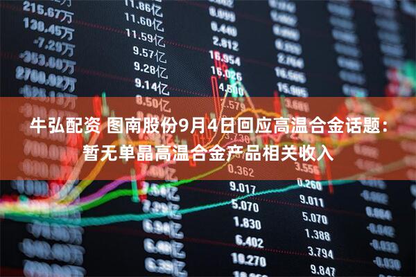 牛弘配资 图南股份9月4日回应高温合金话题：暂无单晶高温合金产品相关收入